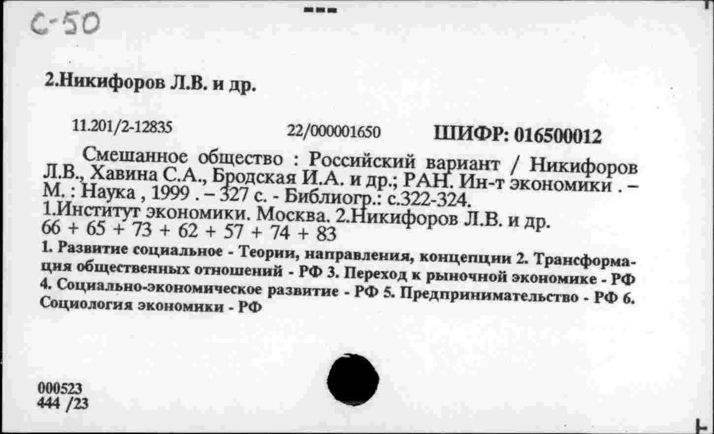 ﻿С'50
2.Никифоров Л.В. и др.
11.201/2-12835	22/000001650 ШИФР: 016500012
Смешанное общество : Российский вариант / Никифоров Л.В., Хавина С.А., Бродская И.А. и др.; РАНГ Ин-т экономики . -М.: Наука , 1999 . - 327 с. - Библиогр.: с.322-324.
1.Институт экономики. Москва. 2.Никифоров Л.В. и др.
66 + 65 + 73 + 62 + 57 + 74 + 83
1. Развитие социальное - Теории, направления, концепции 2. Трансформация общественных отношений - РФ 3. Переход к рыночной экономике - РФ 4. Социально-экономическое развитие - РФ 5. Предпринимательство - РФ 6. Социология экономики - РФ
000523
444 /23